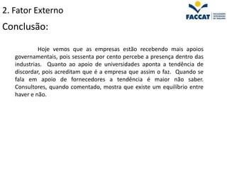 2. Fator Externo
Conclusão:

            Hoje vemos que as empresas estão recebendo mais apoios
   governamentais, pois sessenta por cento percebe a presença dentro das
   industrias. Quanto ao apoio de universidades aponta a tendência de
   discordar, pois acreditam que é a empresa que assim o faz. Quando se
   fala em apoio de fornecedores a tendência é maior não saber.
   Consultores, quando comentado, mostra que existe um equilíbrio entre
   haver e não.
 