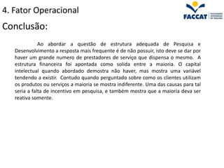4. Fator Operacional
Conclusão:
              Ao abordar a questão de estrutura adequada de Pesquisa e
   Desenvolvimento a resposta mais frequente é de não possuir, isto deve se dar por
   haver um grande numero de prestadores de serviço que dispensa o mesmo. A
   estrutura financeira foi apontada como solida entre a maioria. O capital
   intelectual quando abordado demostra não haver, mas mostra uma variável
   tendendo a existir. Contudo quando perguntado sobre como os clientes utilizam
   os produtos ou serviços a maioria se mostra indiferente. Uma das causas para tal
   seria a falta de incentivo em pesquisa, e também mostra que a maioria deva ser
   reativa somente.
 