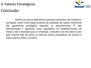 4. Fatores Estratégicos
Conclusão:

            Verifica-se que as deficiências quando conhecidas são tratadas e
   corrigidas, assim como ações praticas de proteção do capital intelectual
   são igualmente protegidas segundo os apontamentos. A alta
   administração é apontada como satisfatória no estabelecimento de
   metas e dar o exemplo para as empresas. Contudo o tal fato deve se dar
   pelo mesmo fato de talvez as mesmas serem prestadoras de serviço e
   haver apenas metas a cumprir.
 