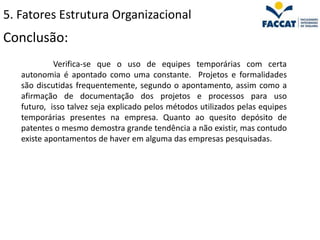 5. Fatores Estrutura Organizacional
Conclusão:
            Verifica-se que o uso de equipes temporárias com certa
   autonomia é apontado como uma constante. Projetos e formalidades
   são discutidas frequentemente, segundo o apontamento, assim como a
   afirmação de documentação dos projetos e processos para uso
   futuro, isso talvez seja explicado pelos métodos utilizados pelas equipes
   temporárias presentes na empresa. Quanto ao quesito depósito de
   patentes o mesmo demostra grande tendência a não existir, mas contudo
   existe apontamentos de haver em alguma das empresas pesquisadas.
 