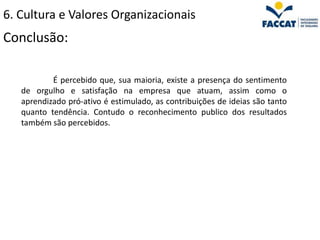 6. Cultura e Valores Organizacionais
Conclusão:

           É percebido que, sua maioria, existe a presença do sentimento
   de orgulho e satisfação na empresa que atuam, assim como o
   aprendizado pró-ativo é estimulado, as contribuições de ideias são tanto
   quanto tendência. Contudo o reconhecimento publico dos resultados
   também são percebidos.
 