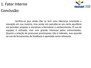 1. Fator Interno
Conclusão:

           Verifica-se que ainda não se tem uma liderança orientada a
   inovação em sua maioria, mas ainda sim percebe-se um certo equilíbrio
   em perceber projetos e iniciativas a formalizar o conhecimento. O uso de
   equipes é utilizado, mas sem grande interesse pelos entrevistados.
   Quanto a seleção de processos promissores não é indicado, mas quando
   ao uso de ferramentas de feedback é apontado como relevante.
 