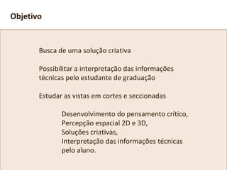 Busca de uma solução criativa
Possibilitar a interpretação das informações
técnicas pelo estudante de graduação
Estudar as vistas em cortes e seccionadas
Desenvolvimento do pensamento crítico,
Percepção espacial 2D e 3D,
Soluções criativas,
Interpretação das informações técnicas
pelo aluno.
Objetivo
 