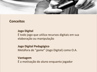 Jogo Digital
É todo jogo que utiliza recursos digitais em sua
elaboração ou manipulação
Jogo Digital Pedagógico
Metáfora de “game” (Jogo Digital) como O.A.
Vantagem
É a motivação do aluno enquanto jogador
Conceitos
 