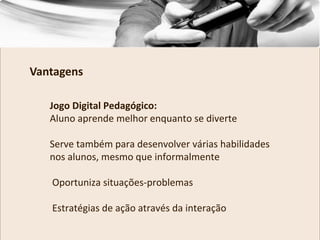 Jogo Digital Pedagógico:
Aluno aprende melhor enquanto se diverte
Serve também para desenvolver várias habilidades
nos alunos, mesmo que informalmente
Oportuniza situações-problemas
Estratégias de ação através da interação
Vantagens
 