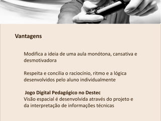 Modifica a ideia de uma aula monótona, cansativa e
desmotivadora
Respeita e concilia o raciocínio, ritmo e a lógica
desenvolvidos pelo aluno individualmente
Jogo Digital Pedagógico no Destec
Visão espacial é desenvolvida através do projeto e
da interpretação de informações técnicas
Vantagens
 