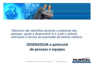 Talentum não identifica somente o potencial das
pessoas: ajuda a desenvolvê-lo e a pôr o talento
individual a serviço da expressão do talento coletivo.

           DESENVOLVA o potencial
            de pessoas e equipes

          Talentum Brasil – www.deslanche.com .br/talentum   (© Talentum México)
                                                                                   Para triunfar é preciso TALENTUM
 