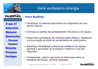 Gere verdadeira sinergia
                                   Team Building:
Para triunfar é preciso TALENTUM



 O que é?                          • Identifique os valores que unem os integrantes de uma
                                     equipe natural.
 Selecione
 Mensure                           • Conheça os estilos de pensamento individuais e de equipe.

 Desenvolva
                                   • Desenvolva estratégias de comunicação efetiva, adaptando
       Pessoas                       a comunicação ao estilo de pensamento de cada pessoa.
       Equipes
                                   • Identifique fortalezas e áreas de melhoria da equipe;
 Retenha                             aprenda a aproveitar as primeiras e melhore o uso das
 Promova                             segundas.

 Desligue                          • Compreenda, valide e aproveite as diferenças entre os
                                     membros da equipe, gerando sinergia.

                                      Talentum Brasil – www.deslanche.com .br/talentum   (© Talentum México)
 