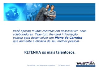 Você aplicou muitos recursos em desenvolver seus
colaboradores. Talentum lhe dará informação
valiosa para desenvolver um Plano de Carreira
que aumente a eficácia de seu melhor pessoal.



       RETENHA os mais talentosos.

         Talentum Brasil – www.deslanche.com .br/talentum   (© Talentum México)
                                                                                  Para triunfar é preciso TALENTUM
 