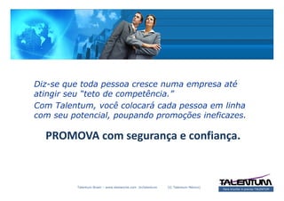 Diz-se que toda pessoa cresce numa empresa até
atingir seu “teto de competência.”
Com Talentum, você colocará cada pessoa em linha
com seu potencial, poupando promoções ineficazes.

  PROMOVA com segurança e confiança.



          Talentum Brasil – www.deslanche.com .br/talentum   (© Talentum México)
                                                                                   Para triunfar é preciso TALENTUM
 