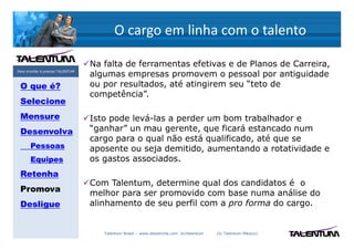 O cargo em linha com o talento

                                   Na falta de ferramentas efetivas e de Planos de Carreira,
Para triunfar é preciso TALENTUM
                                   algumas empresas promovem o pessoal por antiguidade
 O que é?                          ou por resultados, até atingirem seu “teto de
                                   competência”.
 Selecione
 Mensure                           Isto pode levá-las a perder um bom trabalhador e
 Desenvolva                        “ganhar” un mau gerente, que ficará estancado num
                                   cargo para o qual não está qualificado, até que se
       Pessoas                     aposente ou seja demitido, aumentando a rotatividade e
       Equipes                     os gastos associados.
 Retenha
                                   Com Talentum, determine qual dos candidatos é o
 Promova                           melhor para ser promovido com base numa análise do
 Desligue                          alinhamento de seu perfil com a pro forma do cargo.


                                      Talentum Brasil – www.deslanche.com .br/talentum   (© Talentum México)
 