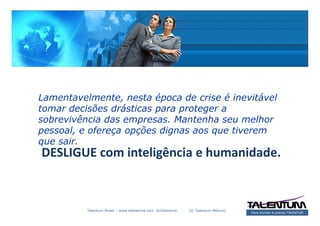 Lamentavelmente, nesta época de crise é inevitável
tomar decisões drásticas para proteger a
sobrevivência das empresas. Mantenha seu melhor
pessoal, e ofereça opções dignas aos que tiverem
que sair.
DESLIGUE com inteligência e humanidade.



          Talentum Brasil – www.deslanche.com .br/talentum   (© Talentum México)
                                                                                   Para triunfar é preciso TALENTUM
 
