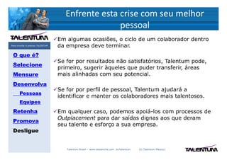 Enfrente esta crise com seu melhor
                                                   pessoal
                                   Em algumas ocasiões, o ciclo de um colaborador dentro
Para triunfar é preciso TALENTUM   da empresa deve terminar.
 O que é?
                                   Se for por resultados não satisfatórios, Talentum pode,
 Selecione
                                   primeiro, sugerir àqueles que puder transferir, áreas
 Mensure                           mais alinhadas com seu potencial.
 Desenvolva
                                   Se for por perfil de pessoal, Talentum ajudará a
       Pessoas
                                   identificar e manter os colaboradores mais talentosos.
       Equipes
 Retenha                           Em qualquer caso, podemos apoiá-los com processos de
                                   Outplacement para dar saídas dignas aos que deram
 Promova
                                   seu talento e esforço a sua empresa.
 Desligue


                                      Talentum Brasil – www.deslanche.com .br/talentum   (© Talentum México)
 