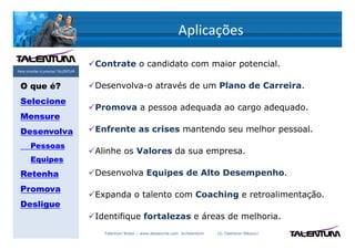 Aplicações

                                   Contrate o candidato com maior potencial.
Para triunfar é preciso TALENTUM



 O que é?                          Desenvolva-o através de um Plano de Carreira.
 Selecione
                                   Promova a pessoa adequada ao cargo adequado.
 Mensure
 Desenvolva                        Enfrente as crises mantendo seu melhor pessoal.
       Pessoas
                                   Alinhe os Valores da sua empresa.
       Equipes
 Retenha                           Desenvolva Equipes de Alto Desempenho.
 Promova
                                   Expanda o talento com Coaching e retroalimentação.
 Desligue
                                   Identifique fortalezas e áreas de melhoria.
                                     Talentum Brasil – www.deslanche.com .br/talentum   (© Talentum México)
 