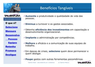 Benefícios Tangíveis
                                   Aumente a produtividade e qualidadade de vida das
Para triunfar é preciso TALENTUM   pessoas.

 O que é?                          Diminua a turnover e os gastos associados.
 Selecione
                                   Obtenha eficiência dos investimentos em capacitação e
 Mensure                           desenvolvimento organizacional.
 Desenvolva
                                   Implante a administração por competências.
       Pessoas
       Equipes                     Melhore a eficácia e a comunicação de suas equipes de
 Retenha                           trabalho.

 Promova                           Em épocas de crises, selecione quem deve permanecer e
                                   quem desligar.
 Desligue
                                   Poupe gastos com outras ferramentas psicométricas.
                                     Talentum Brasil – www.deslanche.com .br/talentum   (© Talentum México)
 