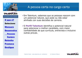 A pessoa certa no cargo certo

Para triunfar é preciso TALENTUM
                                   Em Talentum, sabemos que as pessoas nascem com
                                   um potencial natural, que pode ou não estar
 O que é?                          alinhado con suas decisões de carreira.
 Selecione
                                   O Perfil Talentum identifica o potencial natural
 Mensure
                                   para selecionar o melhor candidato, com maior
 Desenvolva                        confiabilidade do que currículo, entrevista e inclusive
       Pessoas                     outras provas.

       Equipes
 Retenha
 Promova
 Desligue


                                   Talentum Brasil – www.deslanche.com .br/talentum   (© Talentum México)
 