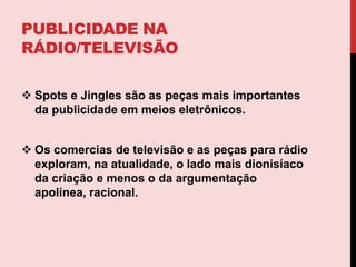 Os comercias de televisão e as peças para rádio exploram, na atualidade, o lado mais dionisíaco da criação e menos o da argumentação apolínea, racional. spotsSpot é um fonograma utilizado como peça publicitária em rádio. Feita por uma locução simples ou mista (duas ou mais vozes). Com ou sem efeitos sonoros e música de fundo. O Spot é geralmente utilizado na publicidade quando há muita coisa a ser transmitida em uma só mensagem.