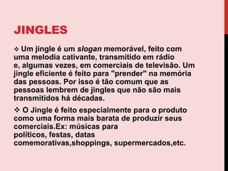 jinglesUm jingle é um slogan memorável, feito com uma melodia cativante, transmitido em rádio e, algumas vezes, em comerciais de televisão. Um jingle eficiente é feito para "prender" na memória das pessoas. Por isso é tão comum que as pessoas lembrem de jingles que não são mais transmitidos há décadas.