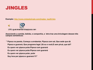  O Jingle é feito especialmente para o produto como uma forma mais barata de produzir seus comerciais.Ex: músicas para políticos, festas, datas comemorativas,shoppings, supermercados,etc.JINGLEsExemplo: http://www.clubedojingle.com/jingles_top20.htmAssociando a comida, bebida, e companhia, a  letra traz uma bricolagem desses três campos semânticos: ” Pipoca na panela, Começa a arrebentar, Pipoca com sal, Que sede que dá    Pipoca e guaraná, Que programa legal ,Só eu e você,E sem piruá, que tal?    Eu quero ver pipoca pular,Pipoca com guaraná    Eu quero ver pipoca pular,Pipoca com guaraná    Eu quero ver pipoca pular, pularSoy loca por pipoca e guaraná !!!!”