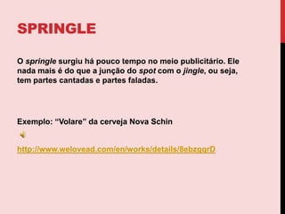 SPRINGLEO springle surgiu há pouco tempo no meio publicitário. Ele nada mais é do que a junção do spot com o jingle, ou seja, tem partes cantadas e partes faladas.Exemplo: “Volare” da cerveja Nova Schinhttp://www.welovead.com/en/works/details/8ebzgqrD