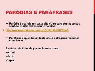 A trama de todo texto é tecida por outros textos.  Essa tessitura é obtida por meio da citação, que nos leva às  paródias e paráfrases.Paródias e paráfrasesParódia é quando um texto cita outro para contestar seu sentido, muitas vezes sendo cômico.http://www.youtube.com/watch?v=XmOn6XP5HaAParáfrase é quandoum texto cita o outro para reafirmar suas ideias.Existem três tipos de planos intertextuais:-Verbal-Visual-Dupla