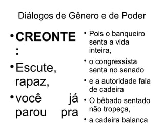 Diálogos de Gênero e de Poder
                      Pois o banqueiro
  CREONTE
                  

                      senta a vida
 :                    inteira,
                  
                      o congressista

  Escute,             senta no senado
 rapaz,           
                      e a autoridade fala
                      de cadeira

  você    já      
                      O bêbado sentado
                      não tropeça,
 parou pra        
                      a cadeira balança
 