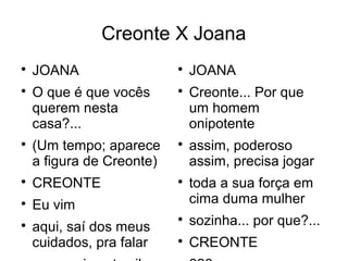 Creonte X Joana

    JOANA                  
                               JOANA

    O que é que vocês      
                               Creonte... Por que
    querem nesta               um homem
    casa?...                   onipotente

    (Um tempo; aparece     
                               assim, poderoso
    a figura de Creonte)       assim, precisa jogar

    CREONTE                
                               toda a sua força em

    Eu vim                     cima duma mulher

    aqui, saí dos meus
                           
                               sozinha... por que?...
    cuidados, pra falar    
                               CREONTE
 