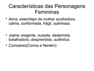 Características das Personagens
                Femininas

    Alma: esteriótipo de mulher acolhedora,
    calma, conformada, frágil, submissa.


    Joana: exigente, ousada, destemida,
    batalhadora, desprendida, autêntica.

    Comadres(Corina e Nenêm)
 
