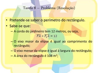 Tarefa 8 – Problema (Resolução)

• Pretende-se saber o perímetro do rectângulo.
• Sabe-se que:
  – A corda do jardineiro tem 12 metros, ou seja,

  – O eixo maior da elipse é igual ao comprimento do
    rectângulo;
  – O eixo menor da elipse é igual à largura do rectângulo;
  – A área do rectângulo é 108 m2;
 