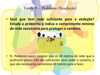 Tarefa 8 – Problema (Resolução)
• Será que tem rede suficiente para a vedação?
  Estuda o problema e indica o comprimento mínimo
  de rede necessário para proteger o canteiro.




• R.: Podemos assim concluir que os 40 metros de rede que o
  jardineiro possui não são suficientes para vedar o canteiro, e
  que são necessários no mínimo 42 metros para o fazer.
 