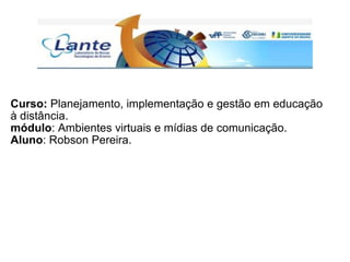 Curso:  Planejamento, implementação e gestão em educação à distância. módulo : Ambientes virtuais e mídias de comunicação. Aluno : Robson Pereira. 
