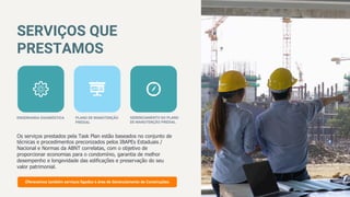 SERVIÇOS QUE
PRESTAMOS
Os serviços prestados pela Task Plan estão baseados no conjunto de
técnicas e procedimentos preconizados pelos IBAPEs Estaduais /
Nacional e Normas da ABNT correlatas, com o objetivo de
proporcionar economias para o condomínio, garantia de melhor
desempenho e longevidade das edificações e preservação do seu
valor patrimonial.
01
www.websitename.com
ENGENHARIA DIAGNÓSTICA
 PLANO DE MANUTENÇÃO
PREDIAL
GERENCIAMENTO DO PLANO
DE MANUTENÇÃO PREDIAL
Oferecemos também serviços ligados à área de Gerenciamento de Construções.
 