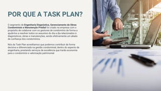 POR QUE A TASK PLAN?
O segmento de Engenharia Diagnóstica, Gerenciamento de Obras
Condominiais e Manutenção Predial foi criado na empresa com o
propósito de colaborar com os gestores de condomínio de forma a
ajudá-los a resolver todos os assuntos do dia a dia relacionados à
diagnósticos, obras e manutenções, sendo efetivamente um aliado
de confiança dos condomínios.

Nós da Task Plan acreditamos que podemos contribuir de forma
decisiva e diferenciada na gestão condominial, dentro do aspecto de
engenharia, prestando serviços de excelência que trarão economia
para o condomínio e valorização patrimonial.
01
www.websitename.com
 