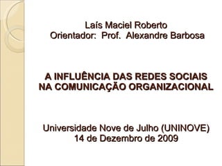 Laís Maciel Roberto  Orientador:  Prof.  Alexandre Barbosa A INFLUÊNCIA DAS REDES SOCIAIS NA COMUNICAÇÃO ORGANIZACIONAL Universidade Nove de Julho (UNINOVE) 14 de Dezembro de 2009 