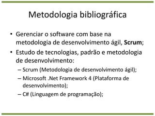 Metodologia bibliográficaGerenciar o software com base na metodologia de desenvolvimento ágil, Scrum;Estudo de tecnologias, padrão e metodologia de desenvolvimento:Scrum (Metodologia de desenvolvimento ágil);Microsoft .Net Framework 4 (Plataforma de desenvolvimento);C# (Linguagem de programação);