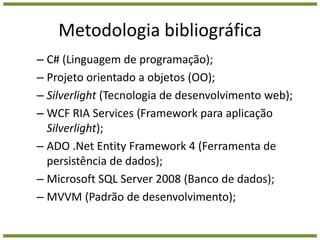 Metodologia bibliográficaC# (Linguagem de programação);Projeto orientado a objetos (OO);Silverlight (Tecnologia de desenvolvimento web);WCF RIA Services (Framework para aplicação Silverlight);ADO .Net Entity Framework 4 (Ferramenta de persistência de dados);Microsoft SQL Server 2008 (Banco de dados);MVVM (Padrão de desenvolvimento);