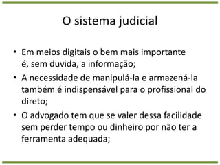 O sistema judicialEm meios digitais o bem mais importante é, sem duvida, a informação;A necessidade de manipulá-la e armazená-la também é indispensável para o profissional do direto;O advogado tem que se valer dessa facilidade sem perder tempo ou dinheiro por não ter a ferramenta adequada;