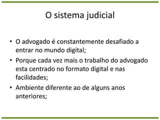 O sistema judicialO advogado é constantemente desafiado a entrar no mundo digital;Porque cada vez mais o trabalho do advogado esta centrado no formato digital e nas facilidades;Ambiente diferente ao de alguns anos anteriores;