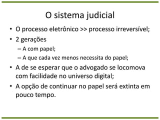 O sistema judicialO processo eletrônico >> processo irreversível;2 geraçõesA com papel;A que cada vez menos necessita do papel;A de se esperar que o advogado se locomova com facilidade no universo digital;A opção de continuar no papel será extinta em pouco tempo.