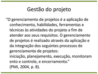 Gestão do projeto“O gerenciamento de projetos é a aplicação de conhecimento, habilidades, ferramentas e técnicas às atividades do projeto a fim de atender aos seus requisitos. O gerenciamento de projetos é realizado através da aplicação e da integração dos seguintes processos de gerenciamento de projetos: iniciação, planejamento, execução, monitoramento e controle, e encerramento.” (PMI, 2004, p. 8).