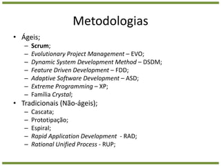 MetodologiasÁgeis;Scrum;Evolutionary Project Management – EVO;Dynamic System Development Method – DSDM;Feature Driven Development – FDD;Adaptive Software Development – ASD;Extreme Programming – XP;Família Crystal;Tradicionais (Não-ágeis);Cascata;Prototipação;Espiral;Rapid Application Development  - RAD;RationalUnifiedProcess - RUP; 