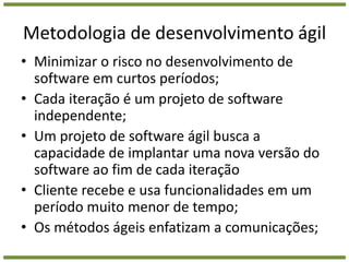 Metodologia de desenvolvimento ágilMinimizar o risco no desenvolvimento de software em curtos períodos;Cada iteração é um projeto de software independente;Um projeto de software ágil busca a capacidade de implantar uma nova versão do software ao fim de cada iteraçãoCliente recebe e usa funcionalidades em um período muito menor de tempo;Os métodos ágeis enfatizam a comunicações;