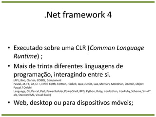 .Net framework 4Executado sobre uma CLR (CommonLanguageRuntime) ;Mais de trinta diferentes linguagens de programação, interagindo entre si. (APL, Boo, Clarion, COBOL, Component Pascal, J#, F#, C#, C++, Eiffel, Forth, Fortran, Haskell, Java, Jscript, Lua, Mercury, Mondrian, Oberon, Object Pascal / Delphi Language, Oz, Pascal, Perl, PowerBuilder, PowerShell, RPG, Python, Ruby, IronPython, IronRuby, Scheme, SmallTalk, Standard ML, Visual Basic)Web, desktop ou para dispositivos móveis;