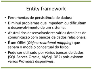 Entity frameworkFerramentas de persistência de dados;Diminui problemas que impedem ou dificultam o desenvolvimento de um sistema;Abstrai dos desenvolvedores vários detalhes de comunicação com bancos de dados relacionais;É um ORM (Object-relationalmapping) que separa o modelo conceitual do físico;Pode ser utilizado por vários bancos de dados (SQL Server, Oracle, MySql, DB2) pois existem vários Providers disponíveis;