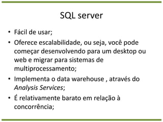 SQL serverFácil de usar;Oferece escalabilidade, ou seja, você pode começar desenvolvendo para um desktop ou web e migrar para sistemas de multiprocessamento;Implementa o data warehouse , através do AnalysisServices;É relativamente barato em relação à concorrência;