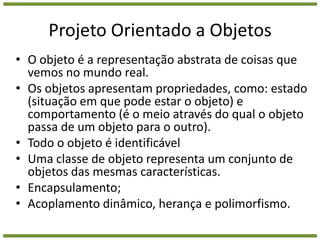 Projeto Orientado a ObjetosO objeto é a representação abstrata de coisas que vemos no mundo real. Os objetos apresentam propriedades, como: estado (situação em que pode estar o objeto) e comportamento (é o meio através do qual o objeto passa de um objeto para o outro).Todo o objeto é identificávelUma classe de objeto representa um conjunto de objetos das mesmas características.Encapsulamento;Acoplamento dinâmico, herança e polimorfismo. 