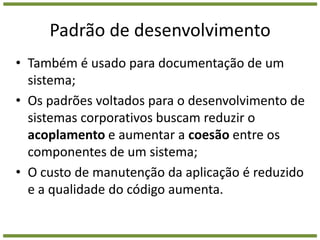 Padrão de desenvolvimentoTambém é usado para documentação de um sistema;Os padrões voltados para o desenvolvimento de sistemas corporativos buscam reduzir o acoplamento e aumentar a coesão entre os componentes de um sistema;O custo de manutenção da aplicação é reduzido e a qualidade do código aumenta.