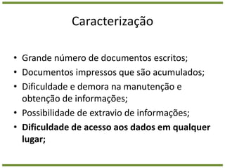 CaracterizaçãoGrande número de documentos escritos;Documentos impressos que são acumulados;Dificuldade e demora na manutenção e obtenção de informações;Possibilidade de extravio de informações;Dificuldade de acesso aos dados em qualquer lugar;