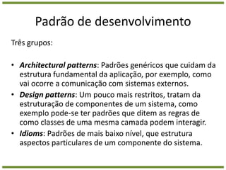 Padrão de desenvolvimentoTrês grupos: Architecturalpatterns: Padrões genéricos que cuidam da estrutura fundamental da aplicação, por exemplo, como vai ocorre a comunicação com sistemas externos.  Design patterns: Um pouco mais restritos, tratam da estruturação de componentes de um sistema, como exemplo pode-se ter padrões que ditem as regras de como classes de uma mesma camada podem interagir.Idioms: Padrões de mais baixo nível, que estrutura aspectos particulares de um componente do sistema. 