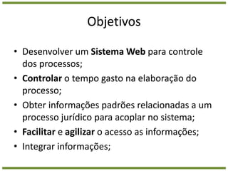 ObjetivosDesenvolver um Sistema Web para controle dos processos;Controlar o tempo gasto na elaboração do processo;Obter informações padrões relacionadas a um processo jurídico para acoplar no sistema;Facilitar e agilizar o acesso as informações;Integrar informações;